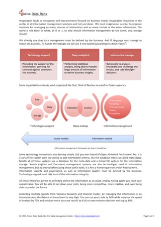 ! 
Imagination%leads%to%innovation%and%improvements%focused%on%business%needs.%Imagination%should%be%in%the% 
center%of%all%information%management%solutions%and%not%just%ideas.%%We%need%imagination%in%order%to%organize% 
solutions% for%managing% so%many% sources% of% information% and% so%many% format% of% the% same% information.% The% 
world% is% not% black% or% white,% or% 0% or% 1,% so% why% should% information%management% be% the% same,% only% storage% 
should.% 
% 
We% already% saw% that% data%management%must% be% defined% by% the% business.% And% IT% language%must% change% to% 
match%the%business.%To%handle%the%changes%we%can%see%3%new%talents%(according%to%a%MGI%report)8:% 
% 
% 
Technology*support** 
• Providing%the%support%of%the% 
informaVon.%Working%for% 
(and%not%against%anymore)% 
the%business.% 
Deep*analyLcal** 
• Performing%staVsVcal% 
analysis,%being%able%to%handle% 
large%amount%of%informaVon% 
to%derive%business%insights.% 
InformaLon*manager** 
• Being%able%to%analyze,% 
interprete%and%challenge%the% 
results,%and%take%the%right% 
decisions.% 
% 
Some%organizations%already%work%organized%like%that;%think%of%Nuclear%research%or%Space%agencies.% 
% 
% 
IndexaVon% Analisys% 
*%PresantaVon% 
*%ReporVng% 
*%Connex%content% 
*%Alerts% 
*%PredicVons% 
Deep%analisys% InformaVon%management% 
Source%needed% InformaVon%needed% 
Information%management%framework%(or%how%it%should%be)% 
Raw% 
Data% 
% 
Storage% 
Technologies%support% 
% 
Some%technology%innovations%also%develop%slowly.%Did%you%ever%heard%of%Object%Oriented%File%System?%No.%It%is% 
a%sort%of%file%system%with%the%ability%to%add%information%criteria,%like%the%database%index%(so%called%metacdata).% 
Mostly% all% of% those% systems% use% a% database% for% the%metacdata% and% a% linked% file% system% for% the% information% 
storage.% Search% engines% and% Document% management% systems% are% also% technologies% used% in% information% 
management.%But%as%always%before%using%those%useful%tools,%it%is%first%a%human%question%and%of%how%to%work.% 
Information% security% and% governance,% as% well% as% information% quality,% must% be% defined% by% the% business.% 
Technology%support%must%take%care%of%the%information%integrity.% 
% 
All%those%effort%will%permit%to%definitely%define%the%information%as%an%asset.%And%by%having%assets%you%raise%your% 
overall%value.%You%will%be%able%to%cut%down%your%costs,%being%more%competitive,%more%reactive,%and%even%being% 
able%to%predict%the%future.% 
% 
According%multiple% reports% from%Ventana% Research% and% Channel% Insider,% by%managing% the% information% in% an% 
innovative%way,%the%Return%on%Investment%is%very%high.%You%can%cut%your%costs%by%56%%while%increase%the%speed% 
of%analysis%by%70%%and%produce%more%accurate%results%by%61%%or%even%enhance%decision%making%by%80%.% 
©!2014,!Swiss!Data!Bank,!the!first!data!management!bank!–!http://www.databakers.ch! ! Page%5%on%9! 
 