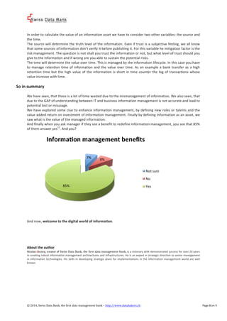 ! 
! 
In%order%to%calculate%the%value%of%an%information%asset%we%have%to%consider%two%other%variables:%the%source%and% 
the%time.% 
The%source%will%determine%the%truth%level%of%the%information.%Even%if%trust%is%a%subjective%feeling,%we%all%know% 
that%some%sources%of%information%don’t%verify%it%before%publishing%it.%For%this%variable%he%mitigation%factor%is%the% 
risk%management.%The%question%is%not%shall%you%trust%the%information%or%not,%but%what%level%of%trust%should%you% 
give%to%the%information%and%if%wrong%are%you%able%to%sustain%the%potential%risks.% 
The%time%will%determine%the%value%over%time.%This%is%managed%by%the%information%lifecycle.%In%this%case%you%have% 
to%manage% retention% time%of% information% and% the% value%over% time.%As% an% example% a%bank% transfer% as% a%high% 
retention% time% but% the% high% value% of% the% information% is% short% in% time% counter% the% log% of% transactions%whose% 
value%increase%with%time.%% 
% 
So*in*summary* 
% 
We%have%seen,%that%there%is%a%lot%of%time%wasted%due%to%the%mismanagement%of%information.%We%also%seen,%that% 
due%to%the%GAP%of%understanding%between%IT%and%business%information%management%is%not%accurate%and%lead%to% 
potential%lost%or%misusage.% 
We%have%explored%some%clue%to%enhance%information%management,%by%defining%new%roles%or%talents%and%the% 
value%added%return%on%investment%of%information%management.%Finally%by%defining%information%as%an%asset,%we% 
saw%what%is%the%value%of%the%managed%information.% 
And%finally%when%you%ask%manager%if%they%see%a%benefit%to%redefine%information%management,%you%see%that%85%% 
of%them%answer%yes12.%And%you?% 
% 
InformaLon*management*benefits* 
7%% 8%% 
85%% 
% 
And%now,%welcome*to*the*digital*world*of*information.% 
!!!! 
Not%sure% 
No% 
Yes% 
About*the*author* 
Nicolas%Lecocq,%creator%of%Swiss!Data!Bank,!the!first!data!management!bank,%is%a%visionary%with%demonstrated%success%for%over%20%years% 
in%creating%robust%information%management%architectures%and%infrastructures.%He%is%an%expert%in%strategic%direction%to%senior%management% 
in% information% technologies.%His% skills% in%developing% strategic%plans% for%implementations% in% the% information%management%world% are%well% 
known.% 
% % 
©!2014,!Swiss!Data!Bank,!the!first!data!management!bank!–!http://www.databakers.ch! ! Page%8%on%9! 
 