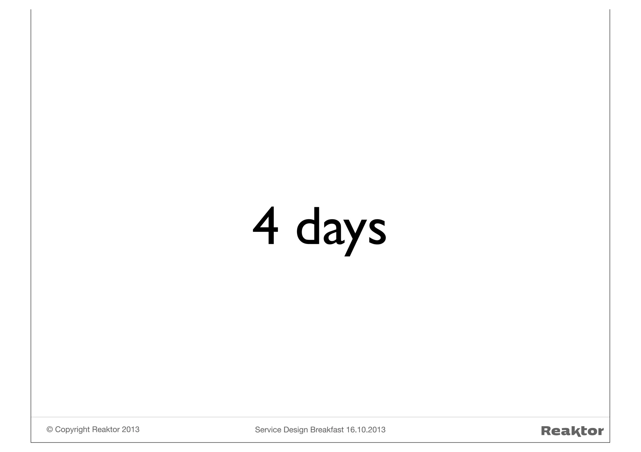 4 days

© Copyright Reaktor 2013

Service Design Breakfast 16.10.2013

 