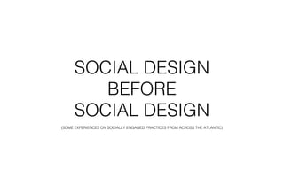 SOCIAL DESIGN 
BEFORE 
SOCIAL DESIGN 
(SOME EXPERIENCES ON SOCIALLY ENGAGED PRACTICES FROM ACROSS THE ATLANTIC) 
 
