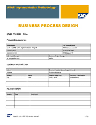 Copyright © 2011 SAP AG. All rights reserved 1 of 25
ASAP Implementation Methodology
BUSINESS PROCESS DESIGN
SALES PROCESS INDIA
PROJECT IDENTIFICATION
Project Name CPI Project Number
SAP – ERP & CRM Implementation Project XXXXXXXXXXXXX
Customer Name Customer Number
XXXXXXXXXX NNNNNNNNN
SAP Project Manager Customer Project Manager
Mr. Aditya Pandey XXXX
DOCUMENT IDENTIFICATION
Author Document Location (repository/path/name)
XXXXX Solution Manager
Version Status Date (DD-MMM-YYYY) Document Classification
0.1 Final 27-03-2014 Confidential
REVISION HISTORY
Version Date Description
 
