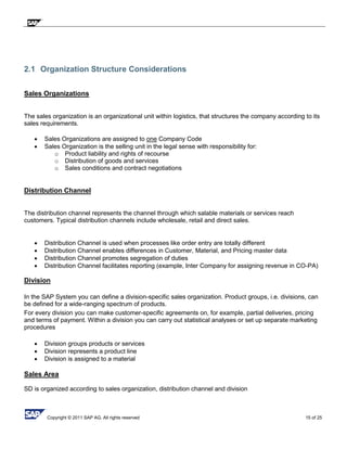 Copyright © 2011 SAP AG. All rights reserved 15 of 25
2.1 Organization Structure Considerations
Sales Organizations
The sales organization is an organizational unit within logistics, that structures the company according to its
sales requirements.
 Sales Organizations are assigned to one Company Code
 Sales Organization is the selling unit in the legal sense with responsibility for:
o Product liability and rights of recourse
o Distribution of goods and services
o Sales conditions and contract negotiations
Distribution Channel
The distribution channel represents the channel through which salable materials or services reach
customers. Typical distribution channels include wholesale, retail and direct sales.
 Distribution Channel is used when processes like order entry are totally different
 Distribution Channel enables differences in Customer, Material, and Pricing master data
 Distribution Channel promotes segregation of duties
 Distribution Channel facilitates reporting (example, Inter Company for assigning revenue in CO-PA)
Division
In the SAP System you can define a division-specific sales organization. Product groups, i.e. divisions, can
be defined for a wide-ranging spectrum of products.
For every division you can make customer-specific agreements on, for example, partial deliveries, pricing
and terms of payment. Within a division you can carry out statistical analyses or set up separate marketing
procedures
 Division groups products or services
 Division represents a product line
 Division is assigned to a material
Sales Area
SD is organized according to sales organization, distribution channel and division
 