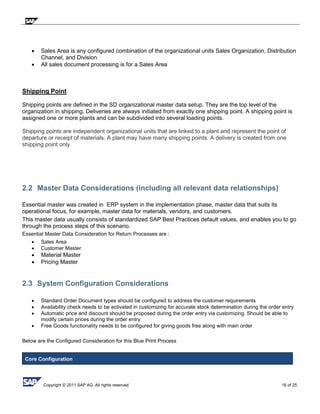 Copyright © 2011 SAP AG. All rights reserved 16 of 25
 Sales Area is any configured combination of the organizational units Sales Organization, Distribution
Channel, and Division
 All sales document processing is for a Sales Area
Shipping Point
Shipping points are defined in the SD organizational master data setup. They are the top level of the
organization in shipping. Deliveries are always initiated from exactly one shipping point. A shipping point is
assigned one or more plants and can be subdivided into several loading points.
Shipping points are independent organizational units that are linked to a plant and represent the point of
departure or receipt of materials. A plant may have many shipping points. A delivery is created from one
shipping point only
2.2 Master Data Considerations (including all relevant data relationships)
Essential master was created in ERP system in the implementation phase, master data that suits its
operational focus, for example, master data for materials, vendors, and customers.
This master data usually consists of standardized SAP Best Practices default values, and enables you to go
through the process steps of this scenario.
Essential Master Data Consideration for Return Processes are :
 Sales Area
 Customer Master
 Material Master
 Pricing Master
2.3 System Configuration Considerations
 Standard Order Document types should be configured to address the customer requirements
 Availability check needs to be activated in customizing for accurate stock determination during the order entry
 Automatic price and discount should be proposed during the order entry via customizing. Should be able to
modify certain prices during the order entry
 Free Goods functionality needs to be configured for giving goods free along with main order
Below are the Configured Consideration for this Blue Print Process
Core Configuration
 