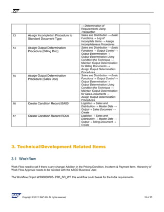 Copyright © 2011 SAP AG. All rights reserved 18 of 25
→ Determination of
Requirements Using
Transaction
13 Assign Incompletion Procedure to
Standard Document Type
Sales and Distribution → Basic
Functions → Log of
Incomplete Items → Assign
Incompleteness Procedures
14 Assign Output Determination
Procedure (Billing Doc)
Sales and Distribution → Basic
Functions → Output Control →
Output Determination →
Output Determination Using
Condition the Technique →
Maintain Output Determination
for Billing Documents →
Assign Output Determination
Procedures
15 Assign Output Determination
Procedure (Sales Doc)
Sales and Distribution → Basic
Functions → Output Control →
Output Determination →
Output Determination Using
Condition the Technique →
Maintain Output Determination
for Sales Documents →
Assign Output Determination
Procedures
16 Create Candition Record BA00 Logistics → Sales and
Distribution → Master Data →
Output→ Sales Document →
Create
17 Create Condition Record RD00 Logistics → Sales and
Distribution → Master Data →
Output→ Billing Document →
Create
3. Technical/Development Related Items
3.1 Workflow
Work Flow need to set if there is any change/ Addition in the Pricing Condition, Incoterm & Payment term. Hierarchy of
Work Flow Approval needs to be decided with the ABCD Business User.
The Workflow Object WS90000005- ZSD_SO_WF this workflow could tweak for the India requirements.
 