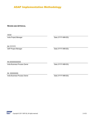 ASAP Implementation Methodology
Copyright © 2011 SAP AG. All rights reserved 2 of 25
REVIEW AND APPROVAL
XXXX
India Project Manager Date (YYYY-MM-DD)
Mr.YYYYYY
SAP Project Manager Date (YYYY-MM-DD)
Mr.ZZZZZZZZZZZZ
India Business Process Owner Date (YYYY-MM-DD)
Mr. SSSSSSSS
India Business Process Owner Date (YYYY-MM-DD)
 