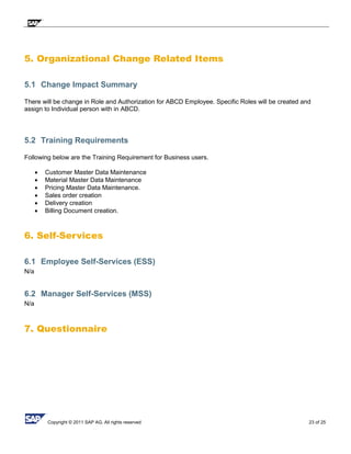 Copyright © 2011 SAP AG. All rights reserved 23 of 25
5. Organizational Change Related Items
5.1 Change Impact Summary
There will be change in Role and Authorization for ABCD Employee. Specific Roles will be created and
assign to Individual person with in ABCD.
5.2 Training Requirements
Following below are the Training Requirement for Business users.
 Customer Master Data Maintenance
 Material Master Data Maintenance
 Pricing Master Data Maintenance.
 Sales order creation
 Delivery creation
 Billing Document creation.
6. Self-Services
6.1 Employee Self-Services (ESS)
N/a
6.2 Manager Self-Services (MSS)
N/a
7. Questionnaire
 