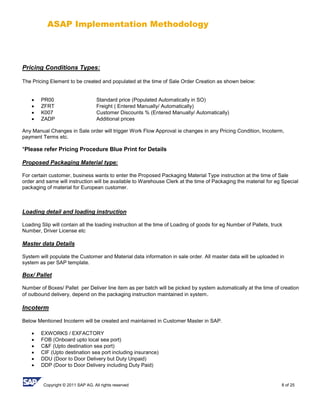 ASAP Implementation Methodology
Copyright © 2011 SAP AG. All rights reserved 8 of 25
Pricing Conditions Types:
The Pricing Element to be created and populated at the time of Sale Order Creation as shown below:
 PR00 Standard price (Populated Automatically in SO)
 ZFRT Freight ( Entered Manually/ Automatically)
 K007 Customer Discounts % (Entered Manually/ Automatically)
 ZADP Additional prices
Any Manual Changes in Sale order will trigger Work Flow Approval ie changes in any Pricing Condition, Incoterm,
payment Terms etc.
*Please refer Pricing Procedure Blue Print for Details
Proposed Packaging Material type:
For certain customer, business wants to enter the Proposed Packaging Material Type instruction at the time of Sale
order and same will instruction will be available to Warehouse Clerk at the time of Packaging the material for eg Special
packaging of material for European customer.
Loading detail and loading instruction
Loading Slip will contain all the loading instruction at the time of Loading of goods for eg Number of Pallets, truck
Number, Driver License etc
Master data Details
System will populate the Customer and Material data information in sale order. All master data will be uploaded in
system as per SAP template.
Box/ Pallet
Number of Boxes/ Pallet per Deliver line item as per batch will be picked by system automatically at the time of creation
of outbound delivery, depend on the packaging instruction maintained in system.
Incoterm
Below Mentioned Incoterm will be created and maintained in Customer Master in SAP.
 EXWORKS / EXFACTORY
 FOB (Onboard upto local sea port)
 C&F (Upto destination sea port)
 CIF (Upto destination sea port including insurance)
 DDU (Door to Door Delivery but Duty Unpaid)
 DDP (Door to Door Delivery including Duty Paid)
 