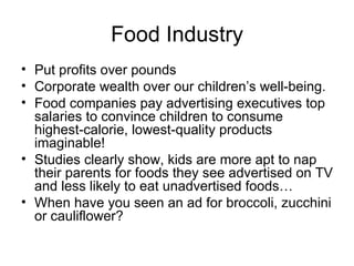 Food Industry Put profits over pounds Corporate wealth over our children’s well-being. Food companies pay advertising executives top salaries to convince children to consume highest-calorie, lowest-quality products imaginable! Studies clearly show, kids are more apt to nap their parents for foods they see advertised on TV and less likely to eat unadvertised foods… When have you seen an ad for broccoli, zucchini or cauliflower? 
