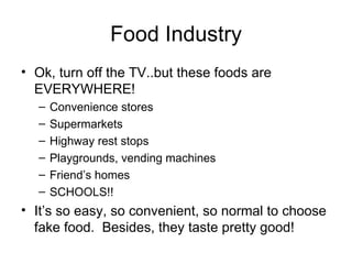 Food Industry Ok, turn off the TV..but these foods are EVERYWHERE! Convenience stores Supermarkets Highway rest stops Playgrounds, vending machines Friend’s homes SCHOOLS!! It’s so easy, so convenient, so normal to choose fake food.  Besides, they taste pretty good! 
