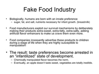 Fake Food Industry Biologically, humans are born with an innate preference  sugar, fat, and salt, nutrients necessary for infant growth. (breastmilk) Food manufacturers exploit our survival mechanisms by deliberately making their products extra-sweet, extra-fatty, extra-salty, adding artificial flavor enhancers to make us crave them even more. Food companies incessantly advertise these products to children during a stage of life when they are highly susceptible to manipulation! The result: taste preferences become arrested in an “infantilized” state of development.   Chemically manipulated flavor becomes the norm.  Eventually, an apple doesn’t taste sweet, vegetables are totally inedible. 