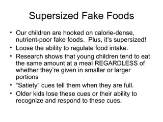 Supersized Fake Foods Our children are hooked on calorie-dense, nutrient-poor fake foods.  Plus, it’s supersized! Loose the ability to regulate food intake. Research shows that young children tend to eat the same amount at a meal REGARDLESS of whether they’re given in smaller or larger portions  “ Satiety” cues tell them when they are full. Older kids lose these cues or their ability to recognize and respond to these cues. 