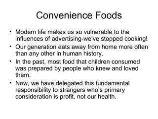 Convenience Foods Modern life makes us so vulnerable to the influences of advertising-we’ve stopped cooking! Our generation eats away from home more often than any other in human history. In the past, most food that children consumed was prepared by people who knew and loved them. Now, we have delegated this fundamental responsibility to strangers who’s primary consideration is profit, not our health. 