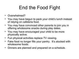 End the Food Fight Overwhelmed? You may have begun to pack your child’s lunch instead of relying on cafeteria food. You may have convinced other parents to join you in offering wholesome snacks during play dates. You may have encouraged your child to be more physically active. Fun physical activities replace TV viewing. Fake food no longer fills your pantry.  It’s stocked with wholesome foods. Dinners are planned and prepared on a schedule. 