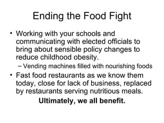Ending the Food Fight Working with your schools and communicating with elected officials to bring about sensible policy changes to reduce childhood obesity. Vending machines filled with nourishing foods Fast food restaurants as we know them today, close for lack of business, replaced by restaurants serving nutritious meals. Ultimately, we all benefit. 