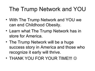 The Trump Network and YOU With The Trump Network and YOU we can end Childhood Obesity. Learn what The Trump Network has in store for America. The Trump Network will be a huge success story in America and those who recognize it early will thrive. THANK YOU FOR YOUR TIME!!!   