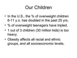 Our Children In the U.S., the % of overweight children 6-11 y.o. has doubled in the past 25 yrs. % of overweight teenagers have tripled. 1 out of 3 children (30 million kids) is too heavy. Obesity affects all racial and ethnic groups, and all socioeconomic levels. 