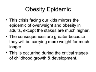 Obesity Epidemic This crisis facing our kids mirrors the epidemic of overweight and obesity in adults, except the stakes are much higher. The consequences are greater because they will be carrying more weight for much longer. This is occurring during the critical stages of childhood growth & development. 