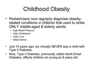 Childhood Obesity Pediatricians now regularly diagnose obesity-related conditions in children that used to strike ONLY middle-aged & elderly adults: High Blood Pressure High Cholesterol Fatty Liver Sleep Apnea Just 15 years ago, we virtually NEVER saw a child with Type II Diabetes.  Now, Type II Diabetes, previously called Adult-Onset Diabetes, affects children as young as 8 years old. 