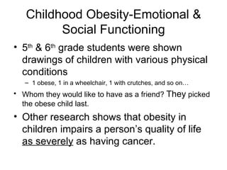 Childhood Obesity-Emotional & Social Functioning 5 th  & 6 th  grade students were shown drawings of children with various physical conditions 1 obese, 1 in a wheelchair, 1 with crutches, and so on… Whom they would like to have as a friend?  They  picked the obese child last. Other research shows that obesity in children impairs a person’s quality of life  as severely  as having cancer. 