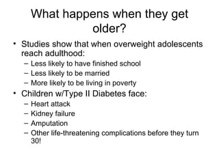 What happens when they get older? Studies show that when overweight adolescents reach adulthood: Less likely to have finished school Less likely to be married More likely to be living in poverty Children w/Type II Diabetes face: Heart attack Kidney failure Amputation Other life-threatening complications before they turn 30! 