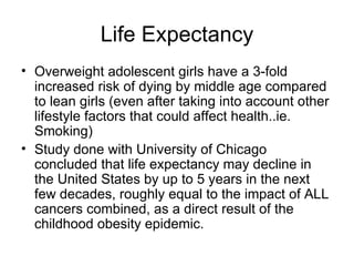 Life Expectancy Overweight adolescent girls have a 3-fold increased risk of dying by middle age compared to lean girls (even after taking into account other lifestyle factors that could affect health..ie. Smoking) Study done with University of Chicago concluded that life expectancy may decline in the United States by up to 5 years in the next few decades, roughly equal to the impact of ALL cancers combined, as a direct result of the childhood obesity epidemic. 