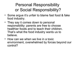 Personal Responsibility  or Social Responsibility? Some argue it’s unfair to blame fast food & fake food industry.  They say it comes down to personal responsibility: parents are free to choose healthier foods and to teach their children.  That’s what the food industry wants us to believe. How can we when we live in a toxic environment, overwhelmed by forces beyond our control? 