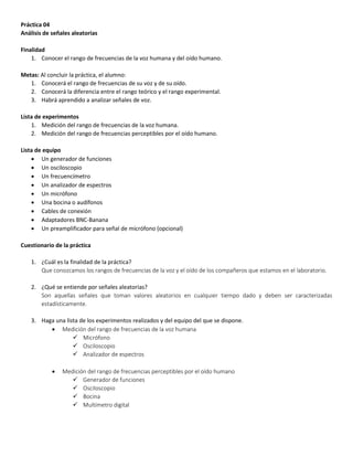Práctica 04
Análisis de señales aleatorias
Finalidad
1. Conocer el rango de frecuencias de la voz humana y del oído humano.
Metas: Al concluir la práctica, el alumno:
1. Conocerá el rango de frecuencias de su voz y de su oído.
2. Conocerá la diferencia entre el rango teórico y el rango experimental.
3. Habrá aprendido a analizar señales de voz.
Lista de experimentos
1. Medición del rango de frecuencias de la voz humana.
2. Medición del rango de frecuencias perceptibles por el oído humano.
Lista de equipo
 Un generador de funciones
 Un osciloscopio
 Un frecuencímetro
 Un analizador de espectros
 Un micrófono
 Una bocina o audífonos
 Cables de conexión
 Adaptadores BNC-Banana
 Un preamplificador para señal de micrófono (opcional)
Cuestionario de la práctica
1. ¿Cuál es la finalidad de la práctica?
Que conozcamos los rangos de frecuencias de la voz y el oído de los compañeros que estamos en el laboratorio.
2. ¿Qué se entiende por señales aleatorias?
Son aquellas señales que toman valores aleatorios en cualquier tiempo dado y deben ser caracterizadas
estadísticamente.
3. Haga una lista de los experimentos realizados y del equipo del que se dispone.
 Medición del rango de frecuencias de la voz humana
 Micrófono
 Osciloscopio
 Analizador de espectros
 Medición del rango de frecuencias perceptibles por el oído humano
 Generador de funciones
 Osciloscopio
 Bocina
 Multímetro digital
 
