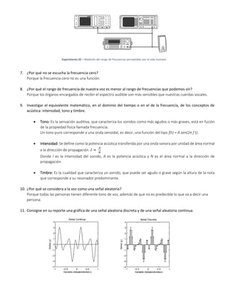 Experimento 02 – Medición del rango de frecuencias perceptibles por el oído humano
7. ¿Por qué no se escucha la frecuencia cero?
Porque la frecuencia cero no es una función.
8. ¿Por qué el rango de frecuencia de nuestra voz es menor al rango de frecuencias que podemos oír?
Porque los órganos encargados de recibir el espectro audible son más sensibles que nuestras cuerdas vocales.
9. Investigar el equivalente matemático, en el dominio del tiempo o en el de la frecuencia, de los conceptos de
acústica: intensidad, tono y timbre.
 Tono: Es la sensación auditiva, que caracteriza los sonidos como más agudos o más graves, está en fución
de la propiedad física llamada frecuencia.
Un tono puro corresponde a una onda senoidal, es decir, una función del tipo f(t) = A sen(2π f t).
 Intensidad: Se define como la potencia acústica transferida por una onda sonora por unidad de área normal
a la dirección de propagación. 𝐼 =
𝐴
𝑁
Donde I es la intensidad del sonido, A es la potencia acústica y N es el área normal a la dirección de
propagación.
 Timbre: Es la cualidad que caracteriza un sonido, que puede ser agudo o grave según la altura de la nota
que corresponde a su resonador predominante.
10. ¿Por qué se considera a la voz como una señal aleatoria?
Porque todas las personas tienen diferente tono de voz, además de que no es predecible lo que va a decir una
persona.
11. Consigne en su reporte una gráfica de una señal aleatoria discreta y de una señal aleatoria continua.
 