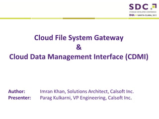 Cloud File System Gateway
                     &
 Cloud Data Management Interface (CDMI)



Author:                        Imran Khan, Solutions Architect, Calsoft Inc.
Presenter:                     Parag Kulkarni, VP Engineering, Calsoft Inc.

2012 Storage Developer Conference. © Calsoft Inc.. All Rights Reserved.
 