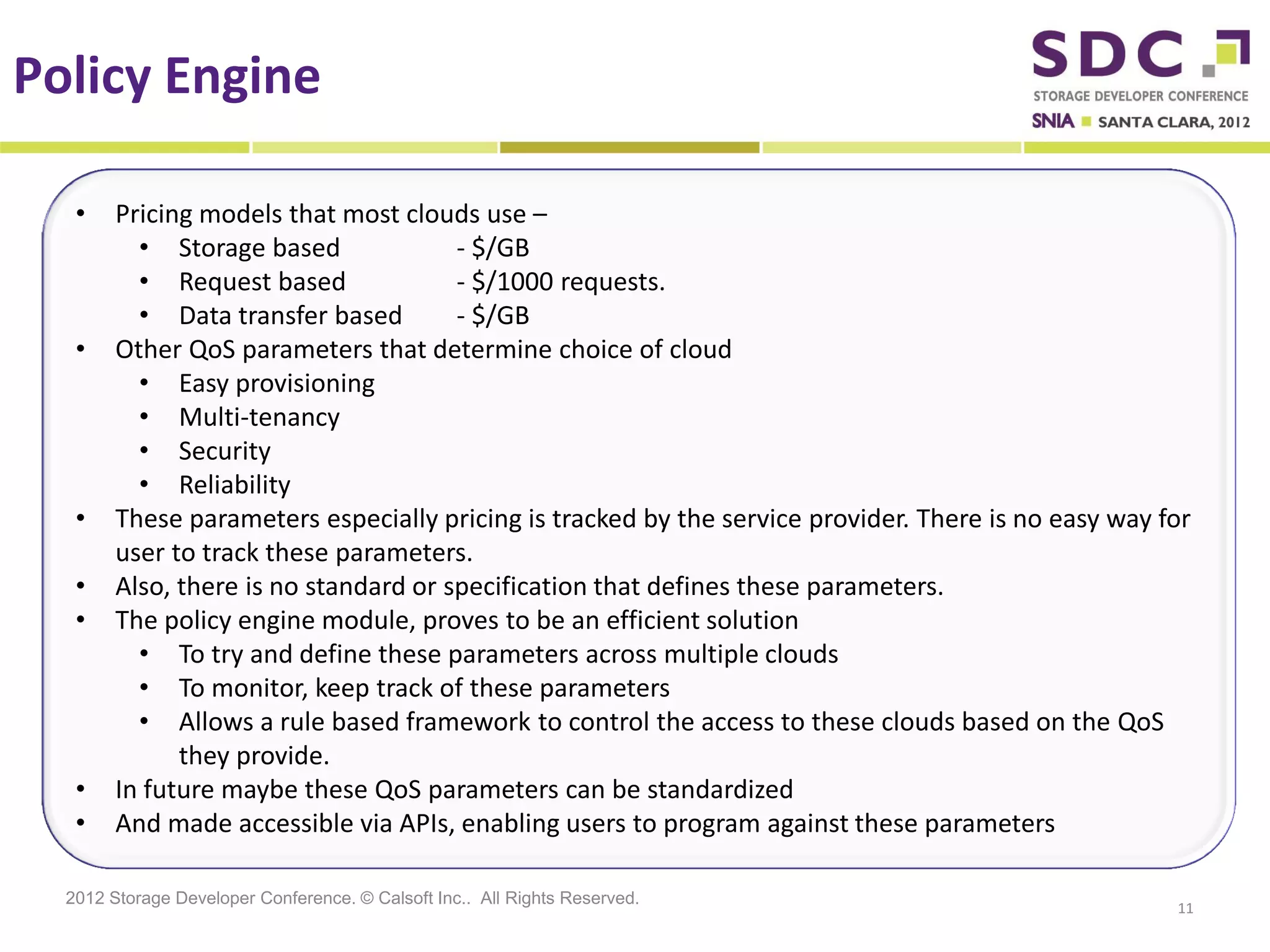 Policy Engine

   •    Pricing models that most clouds use –
          • Storage based              - $/GB
          • Request based              - $/1000 requests.
          • Data transfer based        - $/GB
   •    Other QoS parameters that determine choice of cloud
          • Easy provisioning
          • Multi-tenancy
          • Security
          • Reliability
   •    These parameters especially pricing is tracked by the service provider. There is no easy way for
        user to track these parameters.
   •    Also, there is no standard or specification that defines these parameters.
   •    The policy engine module, proves to be an efficient solution
          • To try and define these parameters across multiple clouds
          • To monitor, keep track of these parameters
          • Allows a rule based framework to control the access to these clouds based on the QoS
              they provide.
   •    In future maybe these QoS parameters can be standardized
   •    And made accessible via APIs, enabling users to program against these parameters

  2012 Storage Developer Conference. © Calsoft Inc.. All Rights Reserved.
                                                                                                      11
 