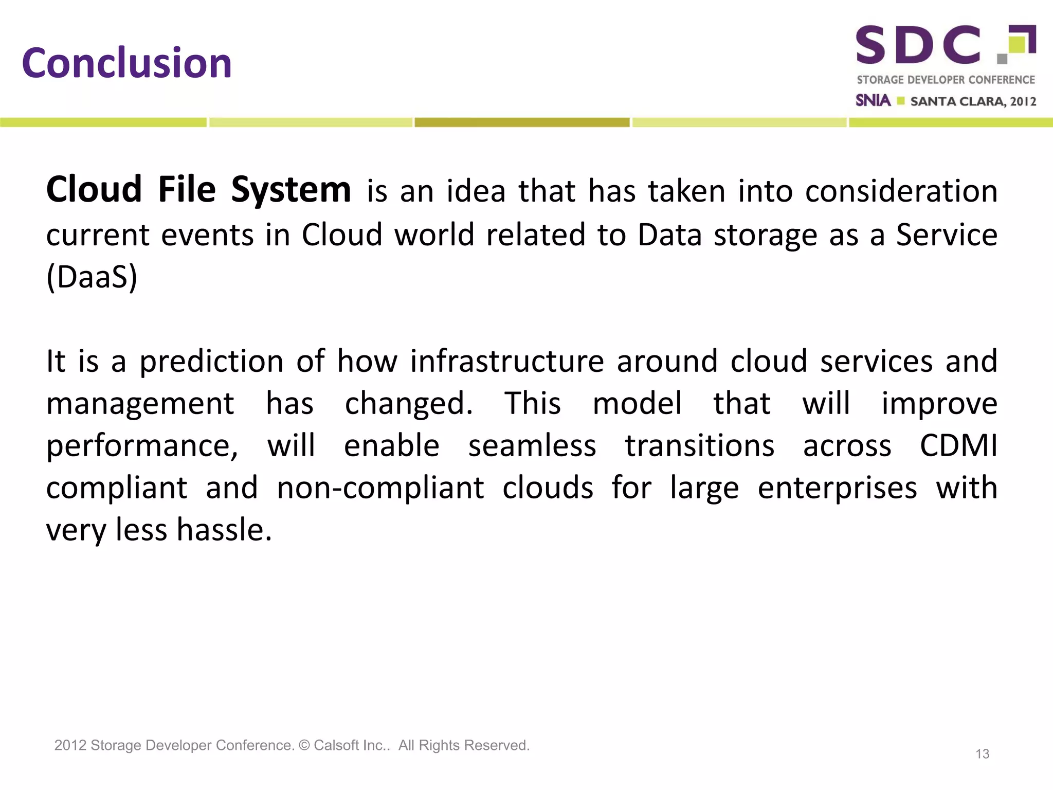 Conclusion

 Cloud File System is an idea that has taken into consideration
 current events in Cloud world related to Data storage as a Service
 (DaaS)

 It is a prediction of how infrastructure around cloud services and
 management has changed. This model that will improve
 performance, will enable seamless transitions across CDMI
 compliant and non-compliant clouds for large enterprises with
 very less hassle.




 2012 Storage Developer Conference. © Calsoft Inc.. All Rights Reserved.
                                                                           13
 