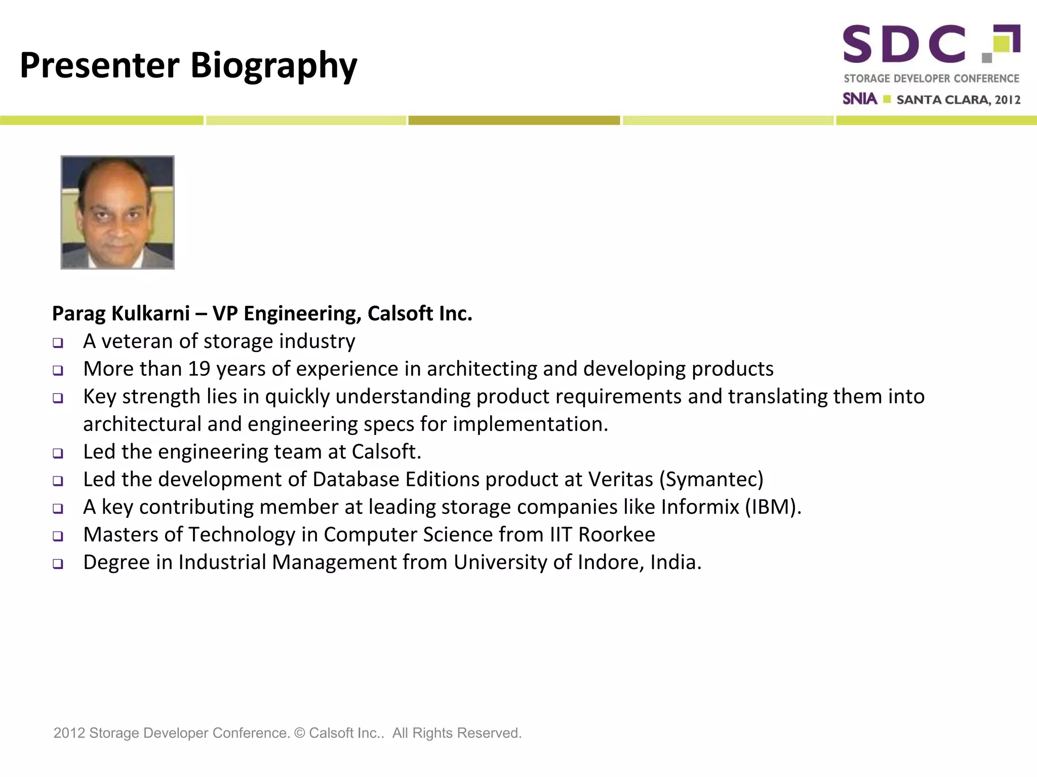 Presenter Biography




 Parag Kulkarni – VP Engineering, Calsoft Inc.
  A veteran of storage industry

  More than 19 years of experience in architecting and developing products
  Key strength lies in quickly understanding product requirements and translating them into

    architectural and engineering specs for implementation.
  Led the engineering team at Calsoft.

  Led the development of Database Editions product at Veritas (Symantec)
  A key contributing member at leading storage companies like Informix (IBM).
  Masters of Technology in Computer Science from IIT Roorkee

  Degree in Industrial Management from University of Indore, India.




 2012 Storage Developer Conference. © Calsoft Inc.. All Rights Reserved.
 