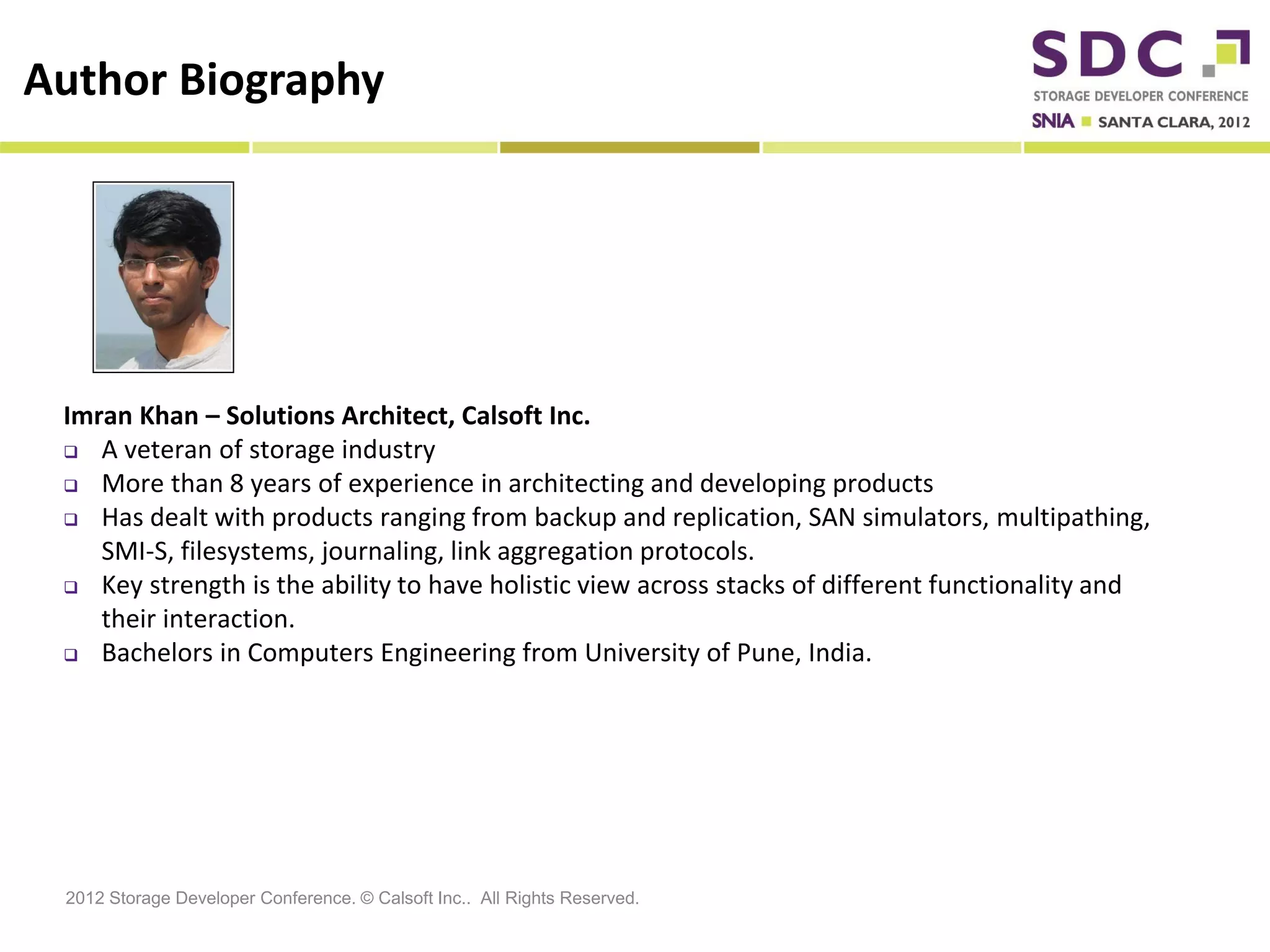 Author Biography




 Imran Khan – Solutions Architect, Calsoft Inc.
  A veteran of storage industry

  More than 8 years of experience in architecting and developing products

  Has dealt with products ranging from backup and replication, SAN simulators, multipathing,

    SMI-S, filesystems, journaling, link aggregation protocols.
  Key strength is the ability to have holistic view across stacks of different functionality and

    their interaction.
  Bachelors in Computers Engineering from University of Pune, India.




 2012 Storage Developer Conference. © Calsoft Inc.. All Rights Reserved.
 