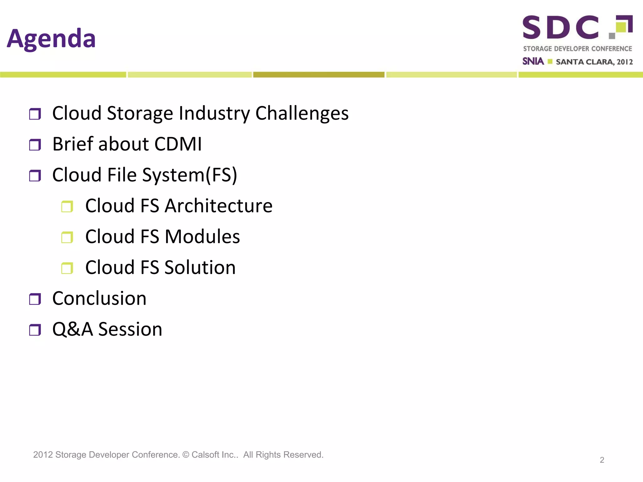 Agenda

    Cloud Storage Industry Challenges
    Brief about CDMI
    Cloud File System(FS)
       Cloud FS Architecture
       Cloud FS Modules
       Cloud FS Solution
    Conclusion
    Q&A Session




 2012 Storage Developer Conference. © Calsoft Inc.. All Rights Reserved.
                                                                           2
 