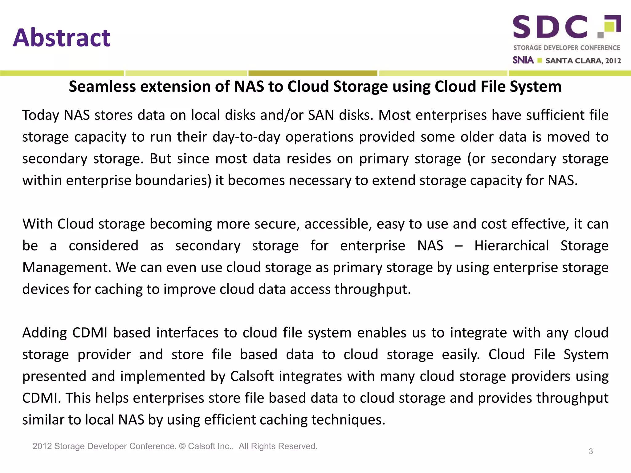 Abstract
          Seamless extension of NAS to Cloud Storage using Cloud File System
Today NAS stores data on local disks and/or SAN disks. Most enterprises have sufficient file
storage capacity to run their day-to-day operations provided some older data is moved to
secondary storage. But since most data resides on primary storage (or secondary storage
within enterprise boundaries) it becomes necessary to extend storage capacity for NAS.

With Cloud storage becoming more secure, accessible, easy to use and cost effective, it can
be a considered as secondary storage for enterprise NAS – Hierarchical Storage
Management. We can even use cloud storage as primary storage by using enterprise storage
devices for caching to improve cloud data access throughput.

Adding CDMI based interfaces to cloud file system enables us to integrate with any cloud
storage provider and store file based data to cloud storage easily. Cloud File System
presented and implemented by Calsoft integrates with many cloud storage providers using
CDMI. This helps enterprises store file based data to cloud storage and provides throughput
similar to local NAS by using efficient caching techniques.
 2012 Storage Developer Conference. © Calsoft Inc.. All Rights Reserved.
                                                                                        3
 