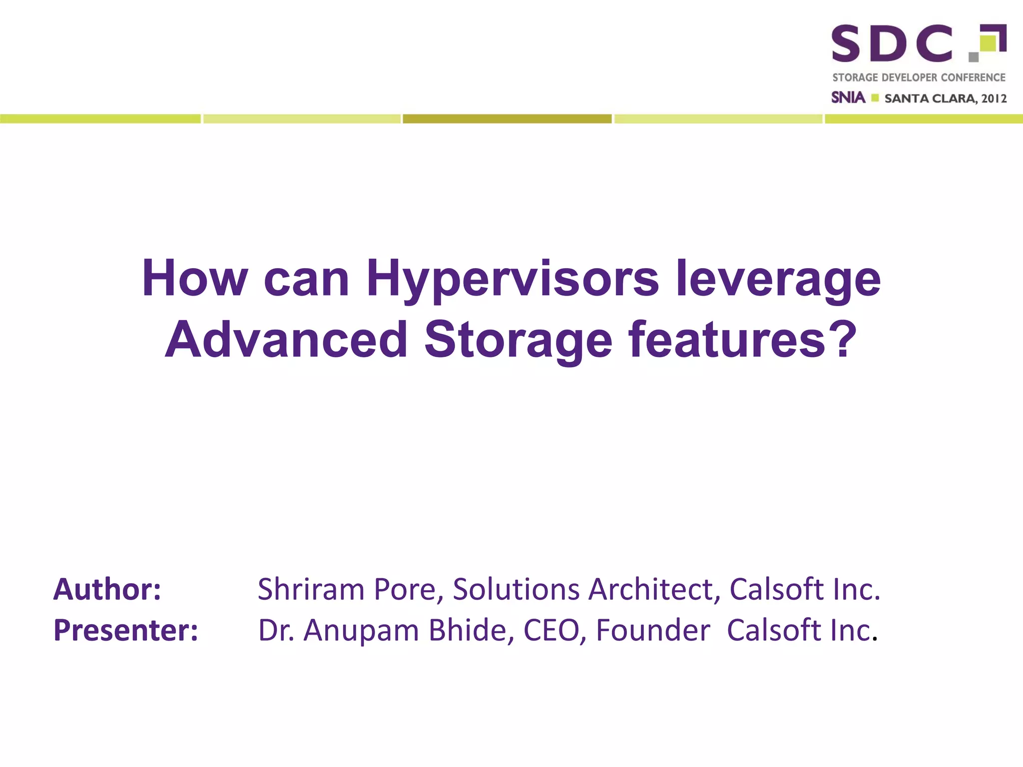 How can Hypervisors leverage
              Advanced Storage features?



Author:                        Shriram Pore, Solutions Architect, Calsoft Inc.
Presenter:                     Dr. Anupam Bhide, CEO, Founder Calsoft Inc.

2012 Storage Developer Conference. © Calsoft Inc. All Rights Reserved.
 