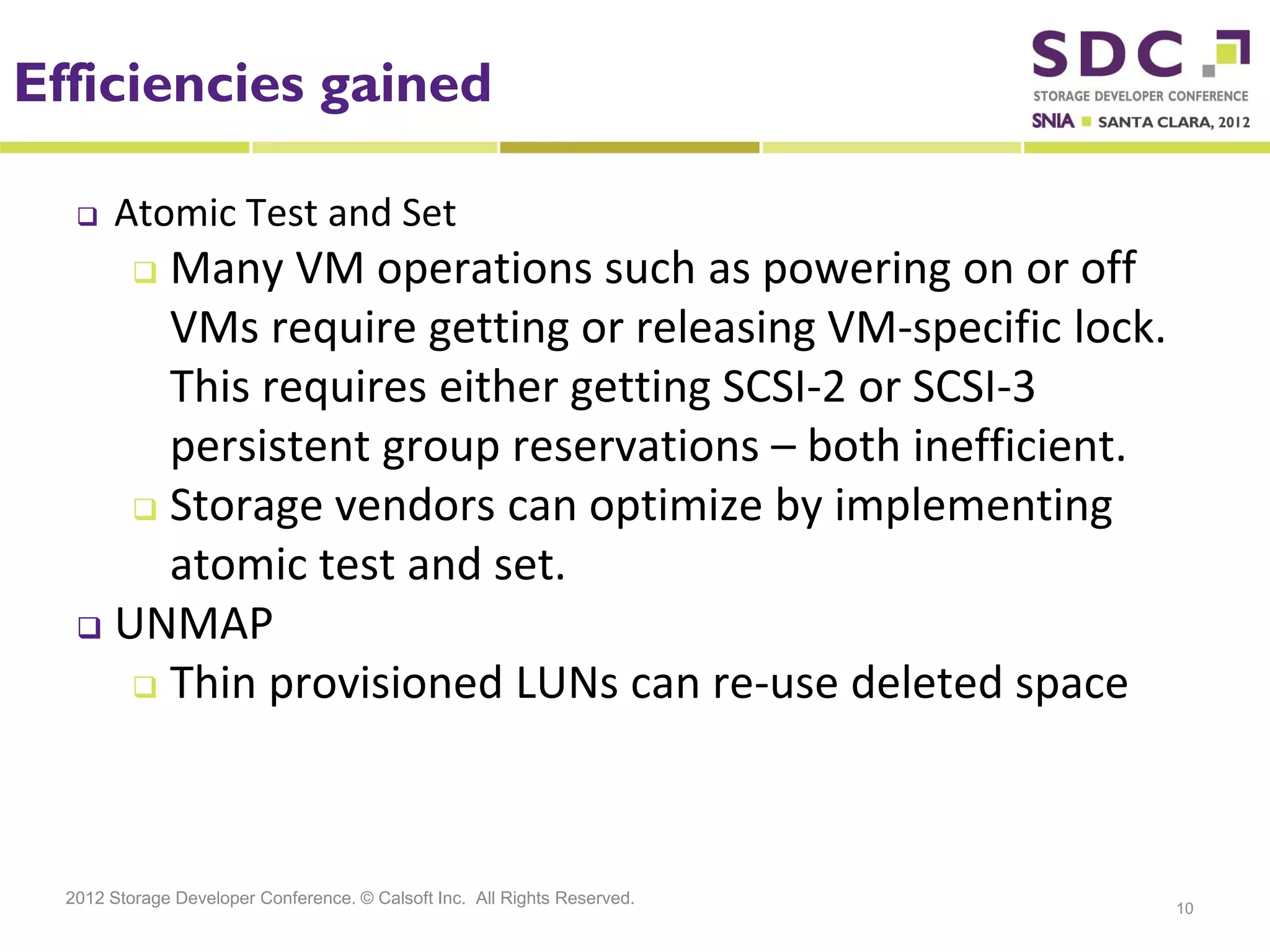 Efficiencies gained

      Atomic Test and Set
        Many VM operations such as powering on or off
          

        VMs require getting or releasing VM-specific lock.
        This requires either getting SCSI-2 or SCSI-3
        persistent group reservations – both inefficient.
       Storage vendors can optimize by implementing
        atomic test and set.
    UNMAP

       Thin provisioned LUNs can re-use deleted space




  2012 Storage Developer Conference. © Calsoft Inc. All Rights Reserved.
                                                                           10
 
