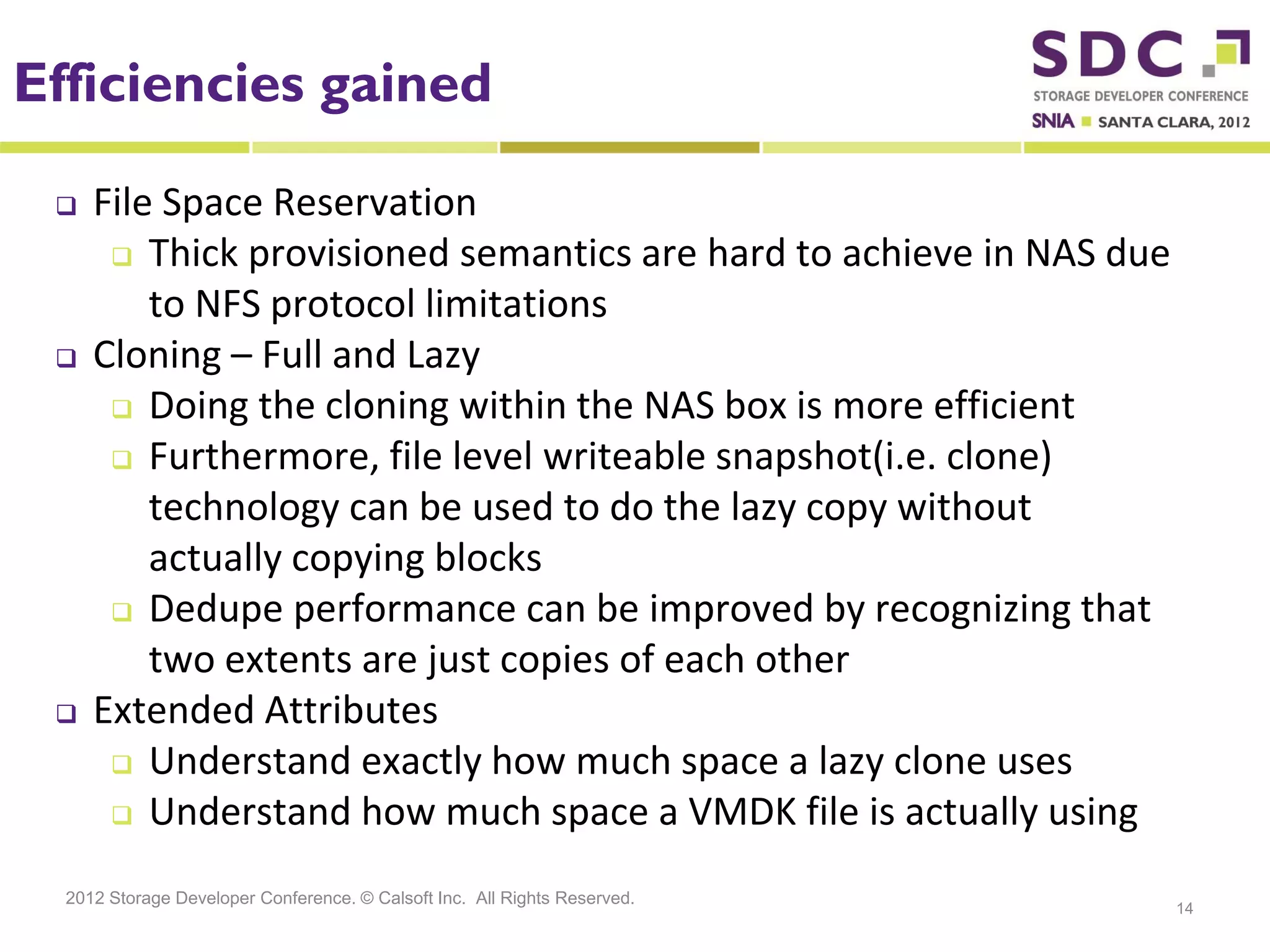 Efficiencies gained

    File Space Reservation
       Thick provisioned semantics are hard to achieve in NAS due

         to NFS protocol limitations
    Cloning – Full and Lazy
       Doing the cloning within the NAS box is more efficient

       Furthermore, file level writeable snapshot(i.e. clone)

         technology can be used to do the lazy copy without
         actually copying blocks
       Dedupe performance can be improved by recognizing that

         two extents are just copies of each other
    Extended Attributes
       Understand exactly how much space a lazy clone uses
       Understand how much space a VMDK file is actually using


  2012 Storage Developer Conference. © Calsoft Inc. All Rights Reserved.
                                                                           14
 