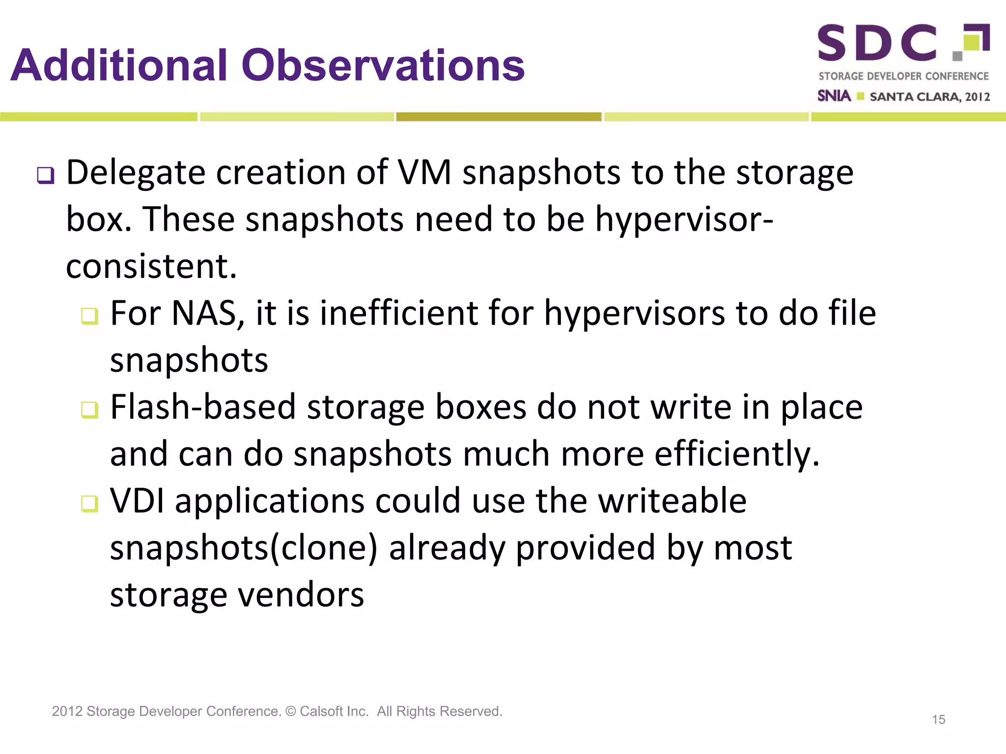 Additional Observations

    Delegate creation of VM snapshots to the storage
     box. These snapshots need to be hypervisor-
     consistent.
       For NAS, it is inefficient for hypervisors to do file

        snapshots
       Flash-based storage boxes do not write in place
        and can do snapshots much more efficiently.
       VDI applications could use the writeable

        snapshots(clone) already provided by most
        storage vendors

 2012 Storage Developer Conference. © Calsoft Inc. All Rights Reserved.
                                                                          15
 