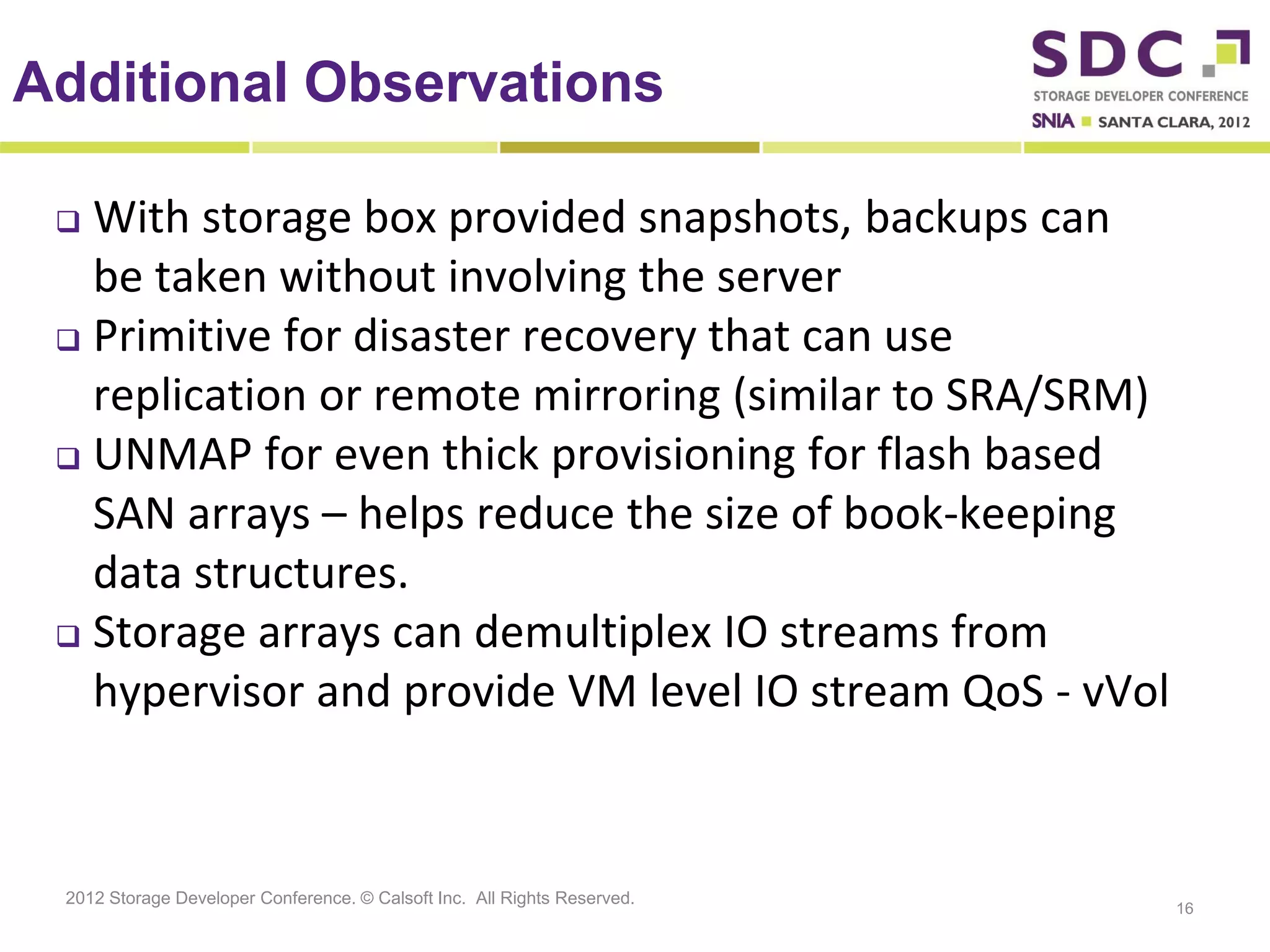 Additional Observations

  With storage box provided snapshots, backups can
   be taken without involving the server
  Primitive for disaster recovery that can use
   replication or remote mirroring (similar to SRA/SRM)
  UNMAP for even thick provisioning for flash based

   SAN arrays – helps reduce the size of book-keeping
   data structures.
  Storage arrays can demultiplex IO streams from

   hypervisor and provide VM level IO stream QoS - vVol



 2012 Storage Developer Conference. © Calsoft Inc. All Rights Reserved.
                                                                          16
 