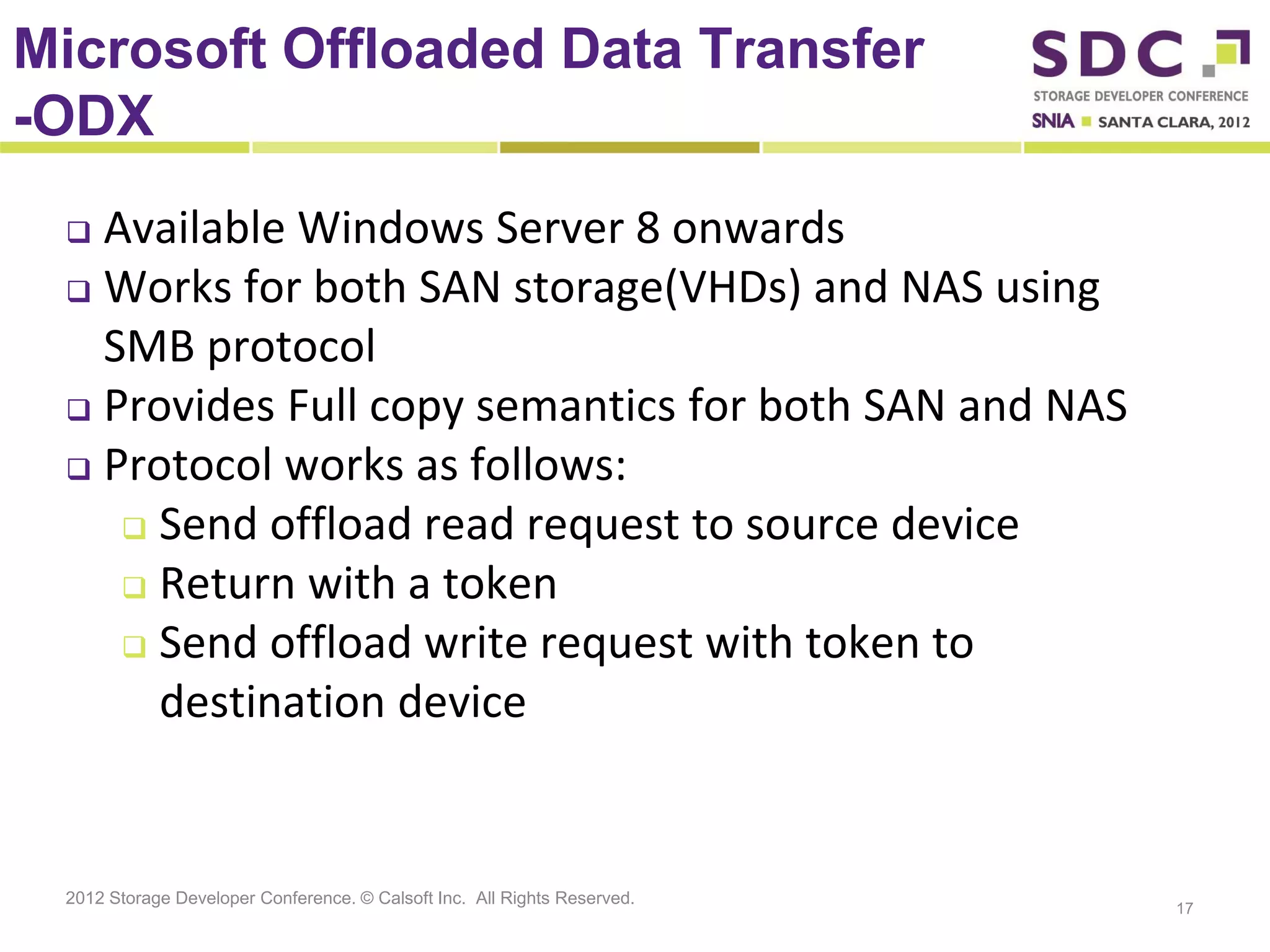 Microsoft Offloaded Data Transfer
-ODX
  Available Windows Server 8 onwards
  Works for both SAN storage(VHDs) and NAS using

   SMB protocol
  Provides Full copy semantics for both SAN and NAS

  Protocol works as follows:

     Send offload read request to source device
     Return with a token
     Send offload write request with token to

      destination device


 2012 Storage Developer Conference. © Calsoft Inc. All Rights Reserved.
                                                                          17
 