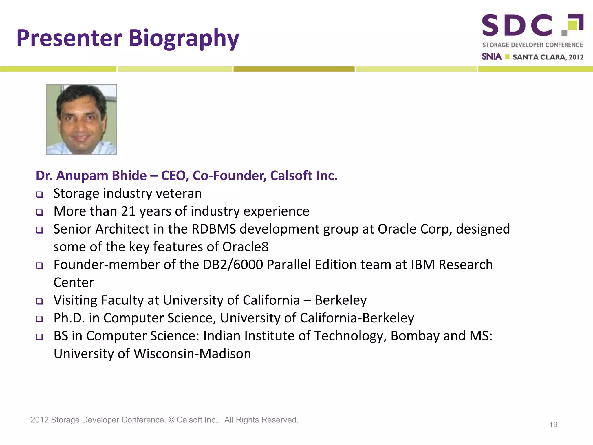 Presenter Biography




  Dr. Anupam Bhide – CEO, Co-Founder, Calsoft Inc.
   Storage industry veteran
   More than 21 years of industry experience

   Senior Architect in the RDBMS development group at Oracle Corp, designed

     some of the key features of Oracle8
   Founder-member of the DB2/6000 Parallel Edition team at IBM Research
     Center
   Visiting Faculty at University of California – Berkeley

   Ph.D. in Computer Science, University of California-Berkeley

   BS in Computer Science: Indian Institute of Technology, Bombay and MS:
     University of Wisconsin-Madison



 2012 Storage Developer Conference. © Calsoft Inc.. All Rights Reserved.
                                                                               19
 