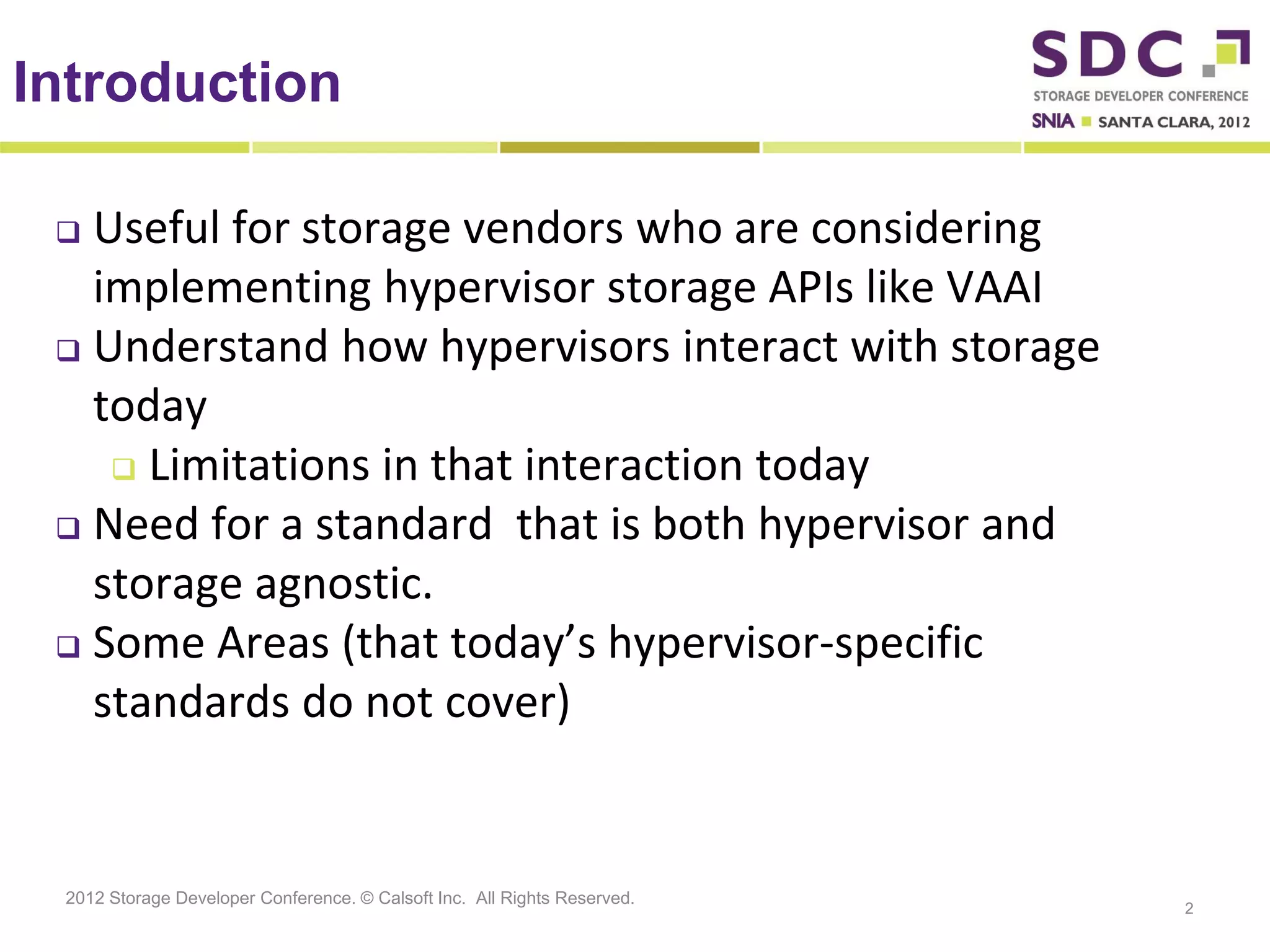 Introduction

  Useful for storage vendors who are considering
   implementing hypervisor storage APIs like VAAI
  Understand how hypervisors interact with storage
   today
     Limitations in that interaction today

  Need for a standard that is both hypervisor and
   storage agnostic.
  Some Areas (that today’s hypervisor-specific

   standards do not cover)


 2012 Storage Developer Conference. © Calsoft Inc. All Rights Reserved.
                                                                          2
 