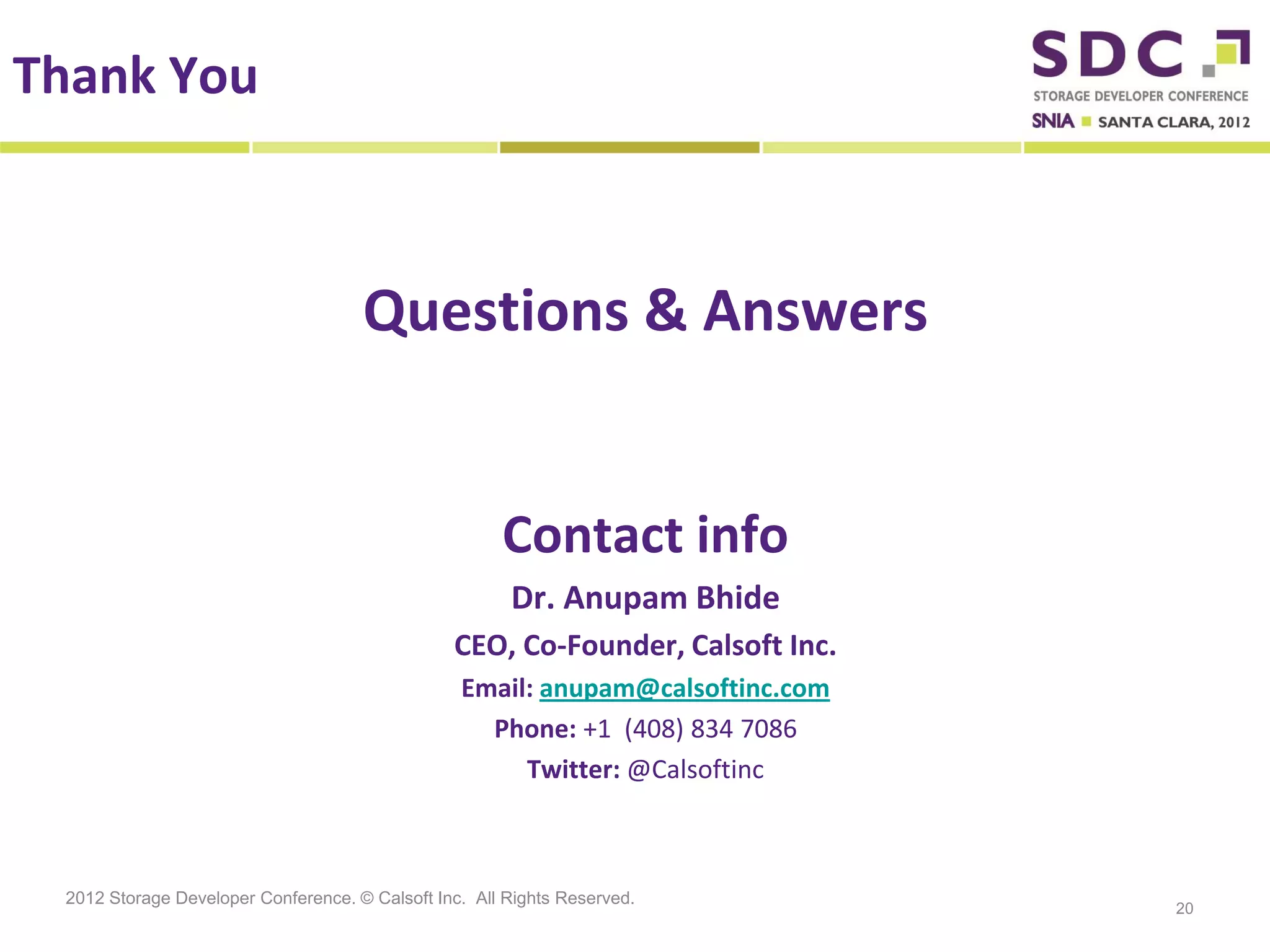 Thank You



                                     Questions & Answers


                                                      Contact info
                                                       Dr. Anupam Bhide
                                                CEO, Co-Founder, Calsoft Inc.
                                                 Email: anupam@calsoftinc.com
                                                   Phone: +1 (408) 834 7086
                                                      Twitter: @Calsoftinc



 2012 Storage Developer Conference. © Calsoft Inc. All Rights Reserved.
                                                                                20
 