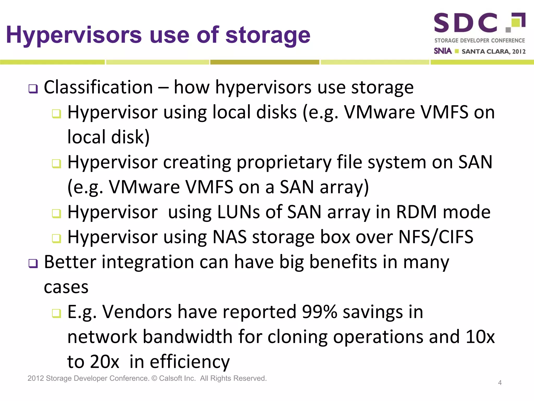 Hypervisors use of storage

  Classification – how hypervisors use storage
     Hypervisor using local disks (e.g. VMware VMFS on

      local disk)
     Hypervisor creating proprietary file system on SAN

      (e.g. VMware VMFS on a SAN array)
     Hypervisor using LUNs of SAN array in RDM mode
     Hypervisor using NAS storage box over NFS/CIFS
  Better integration can have big benefits in many

   cases
     E.g. Vendors have reported 99% savings in
      network bandwidth for cloning operations and 10x
      to 20x in efficiency
 2012 Storage Developer Conference. © Calsoft Inc. All Rights Reserved.
                                                                          4
 