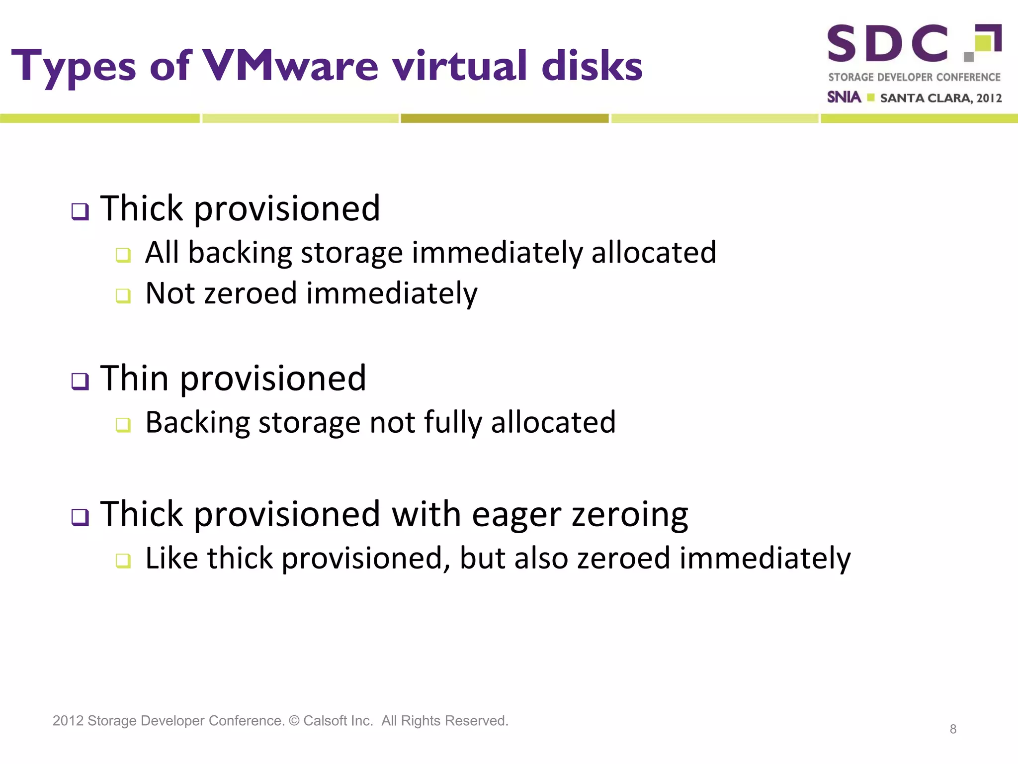 Types of VMware virtual disks


       Thick provisioned
              All backing storage immediately allocated
              Not zeroed immediately

       Thin provisioned
              Backing storage not fully allocated

       Thick provisioned with eager zeroing
              Like thick provisioned, but also zeroed immediately



 2012 Storage Developer Conference. © Calsoft Inc. All Rights Reserved.
                                                                          8
 