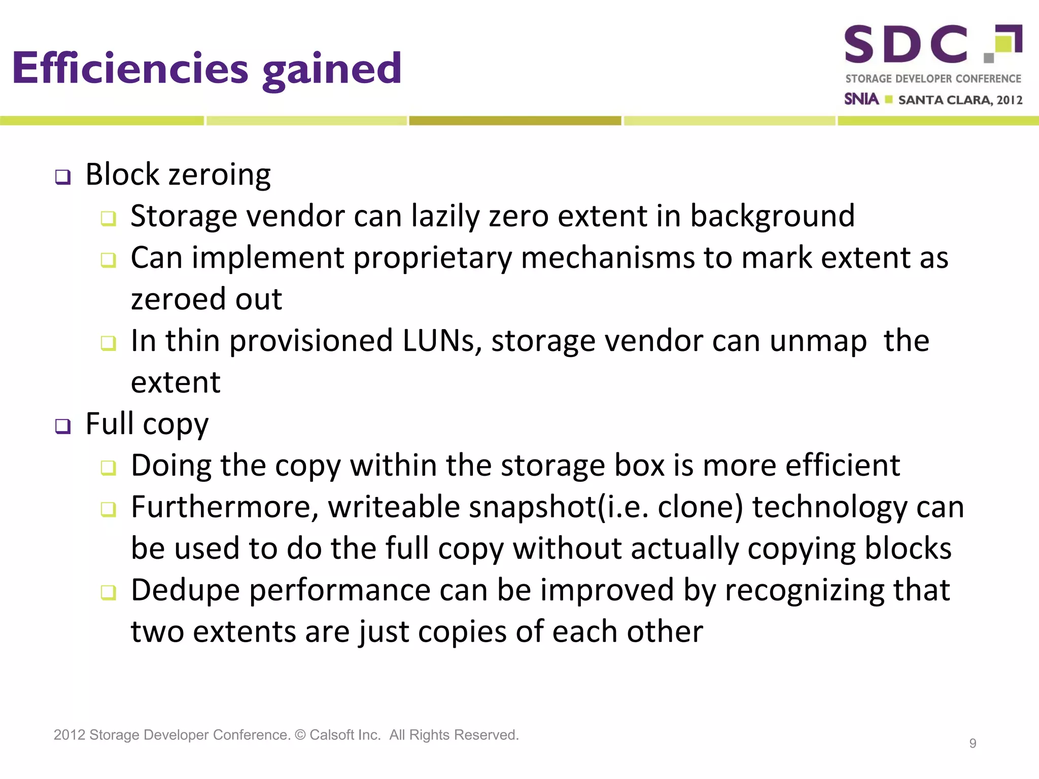 Efficiencies gained

     Block zeroing
        Storage vendor can lazily zero extent in background

        Can implement proprietary mechanisms to mark extent as
         zeroed out
        In thin provisioned LUNs, storage vendor can unmap the

         extent
     Full copy
        Doing the copy within the storage box is more efficient
        Furthermore, writeable snapshot(i.e. clone) technology can

         be used to do the full copy without actually copying blocks
        Dedupe performance can be improved by recognizing that
         two extents are just copies of each other

  2012 Storage Developer Conference. © Calsoft Inc. All Rights Reserved.
                                                                           9
 