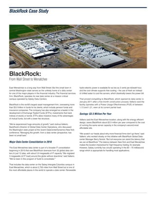 BlackRock Case Study

BlackRock:

From Wall Street to Wenatchee
East Wenatchee is a long way from Wall Street. But the small town in
central Washington state serves as the unlikely home of a data center
for one of the major players in the financial industry. The financial services
firm, BlackRock, operates its new data center at a mission critical
campus operated by Sabey Data Centers.
BlackRock is the world’s largest asset management firm, overseeing more
than $3.5 trillion in funds for its clients, which include pension funds and
insurance companies. The company has also emerged as a leader in the
development of Exchange Traded Funds (ETFs), investments that track
indices of stocks or bonds. ETFs allow investors many of the advantages
of mutual funds, but with a lower fee structure.
“We’ve experienced huge amounts of growth,” said Joshua Vallario,
BackRock’s Director of Global Data Center Operations, who discussed
the Washington state project at the recent DataCenterDynamics New York
conference. “Managing the growth, from a data center perspective, has
been no small task.”

Major Data Center Consolidation in 2010
The East Wenatchee data center is part of a broader IT consolidation
beginning in 2010 that saw BlackRock downsize from 32 global data centers to just 12 sites, with about 5.9 megawatts of IT capacity. “We migrated
3 megawatts (of IT load) around the globe without downtime,” said Vallario.
“We’ve been in this program of ‘build to consolidate.’”
That includes the data center on the Sabey Intergate.Columbia campus in
East Wenatchee, which is about 2,750 miles from Wall Street but is one of
the most affordable places in the world to operate a data center. Renewable

hydro-electric power is available for as low as 2 cents per kilowatt hour,
and the cool climate supports free cooling – the use of fresh air instead
of chilled water to cool the servers, which drastically lowers the power bill.
That proved compelling to BlackRock, which opened its data center in
January 2011 after a five-month construction process. Vallario said the
facility operates with a Power Usage Effectiveness (PUE) of between
1.13 and 1.21, even at its current partial load.

Savings: $3.5 Million Per Year
Vallario said the East Wenatchee location, along with the energy efficient
design, saves BlackRock about $3.5 million per year compared to the cost
of running the same server capacity in the company’s second-most
affordable site.
“We scratch our heads about why more financial firms don’t go there,” said
Vallario, who worked closely on the initiative with BlackRock Global Datacenter Manager Barry Novick. “But not everyone can stand the latency that
we can at BlackRock.” The latency between New York and East Wenatchee
makes the location impractical for high-frequency trading, for example.
However, Sabey currently has circuits operating in the 60 – 70 millisecond
range which is appropriate for handling most applications.

 
