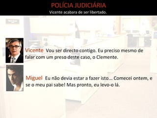 POLÍCIA JUDICIÁRIA Vicente acabara de ser libertado.  Miguel   Eu não devia estar a fazer isto... Comecei ontem, e se o meu pai sabe! Mas pronto, eu levo-o lá. Vicente   Vou ser directo contigo. Eu preciso mesmo de falar com um preso deste caso, o Clemente. 