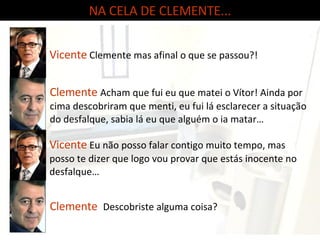 NA CELA DE CLEMENTE... Clemente   Acham que fui eu que matei o Vítor! Ainda por cima descobriram que menti, eu fui lá esclarecer a situação do desfalque, sabia lá eu que alguém o ia matar… Vicente   Clemente mas afinal o que se passou?! Clemente   Descobriste alguma coisa? Vicente   Eu não posso falar contigo muito tempo, mas posso te dizer que logo vou provar que estás inocente no desfalque… 